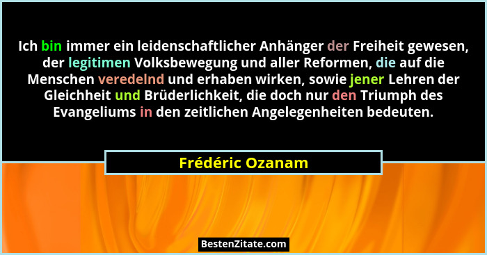 Ich bin immer ein leidenschaftlicher Anhänger der Freiheit gewesen, der legitimen Volksbewegung und aller Reformen, die auf die Mens... - Frédéric Ozanam