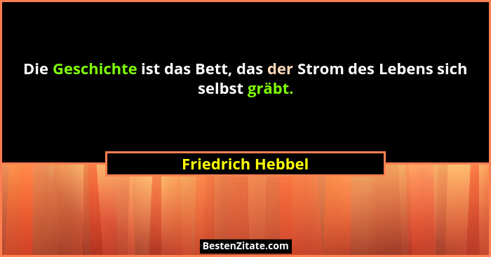 Die Geschichte ist das Bett, das der Strom des Lebens sich selbst gräbt.... - Friedrich Hebbel