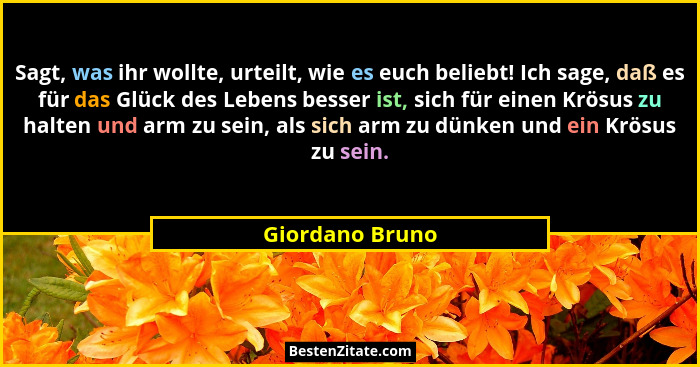 Sagt, was ihr wollte, urteilt, wie es euch beliebt! Ich sage, daß es für das Glück des Lebens besser ist, sich für einen Krösus zu ha... - Giordano Bruno