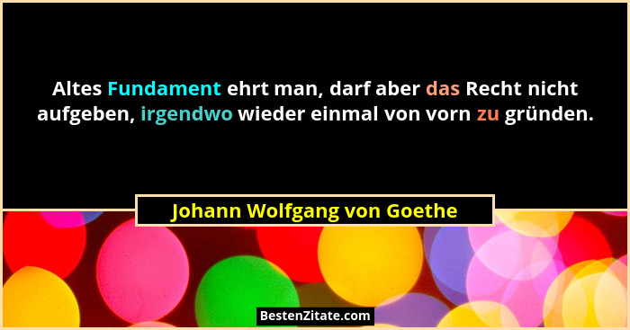 Altes Fundament ehrt man, darf aber das Recht nicht aufgeben, irgendwo wieder einmal von vorn zu gründen.... - Johann Wolfgang von Goethe