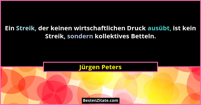 Ein Streik, der keinen wirtschaftlichen Druck ausübt, ist kein Streik, sondern kollektives Betteln.... - Jürgen Peters