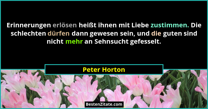 Erinnerungen erlösen heißt ihnen mit Liebe zustimmen. Die schlechten dürfen dann gewesen sein, und die guten sind nicht mehr an Sehnsuc... - Peter Horton