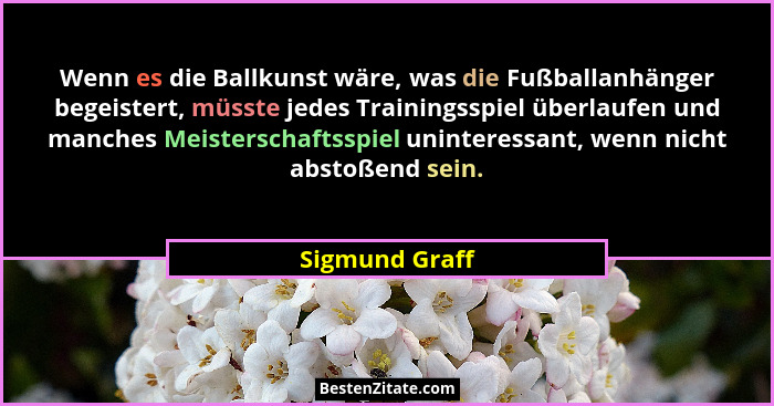 Wenn es die Ballkunst wäre, was die Fußballanhänger begeistert, müsste jedes Trainingsspiel überlaufen und manches Meisterschaftsspiel... - Sigmund Graff