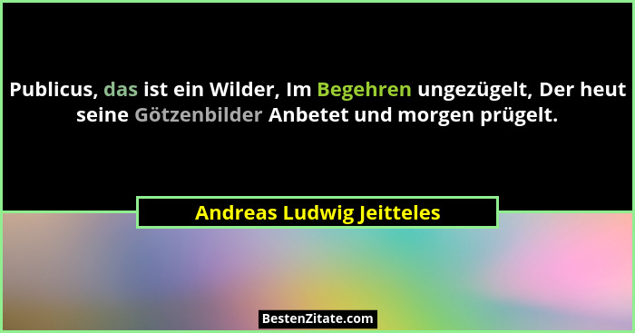 Publicus, das ist ein Wilder, Im Begehren ungezügelt, Der heut seine Götzenbilder Anbetet und morgen prügelt.... - Andreas Ludwig Jeitteles