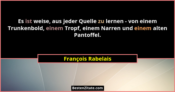 Es ist weise, aus jeder Quelle zu lernen - von einem Trunkenbold, einem Tropf, einem Narren und einem alten Pantoffel.... - François Rabelais