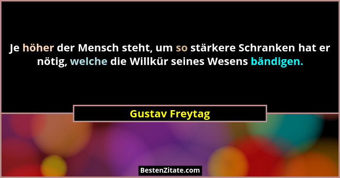 Je höher der Mensch steht, um so stärkere Schranken hat er nötig, welche die Willkür seines Wesens bändigen.... - Gustav Freytag