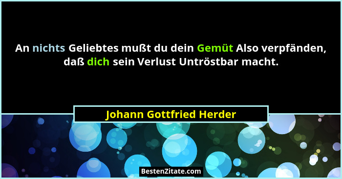 An nichts Geliebtes mußt du dein Gemüt Also verpfänden, daß dich sein Verlust Untröstbar macht.... - Johann Gottfried Herder