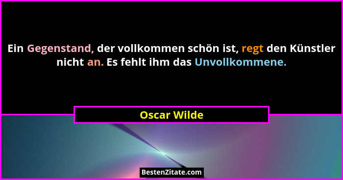 Ein Gegenstand, der vollkommen schön ist, regt den Künstler nicht an. Es fehlt ihm das Unvollkommene.... - Oscar Wilde