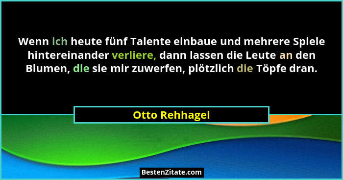 Wenn ich heute fünf Talente einbaue und mehrere Spiele hintereinander verliere, dann lassen die Leute an den Blumen, die sie mir zuwer... - Otto Rehhagel