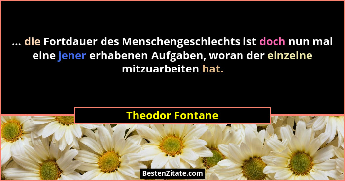 ... die Fortdauer des Menschengeschlechts ist doch nun mal eine jener erhabenen Aufgaben, woran der einzelne mitzuarbeiten hat.... - Theodor Fontane