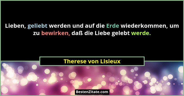 Lieben, geliebt werden und auf die Erde wiederkommen, um zu bewirken, daß die Liebe gelebt werde.... - Therese von Lisieux
