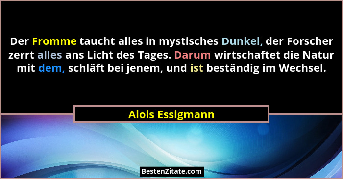Der Fromme taucht alles in mystisches Dunkel, der Forscher zerrt alles ans Licht des Tages. Darum wirtschaftet die Natur mit dem, sc... - Alois Essigmann