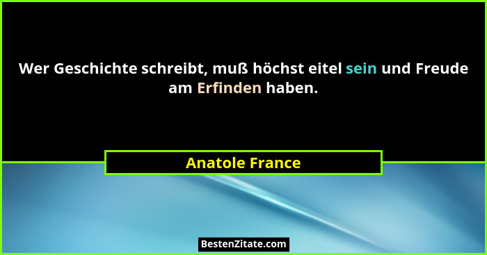 Wer Geschichte schreibt, muß höchst eitel sein und Freude am Erfinden haben.... - Anatole France
