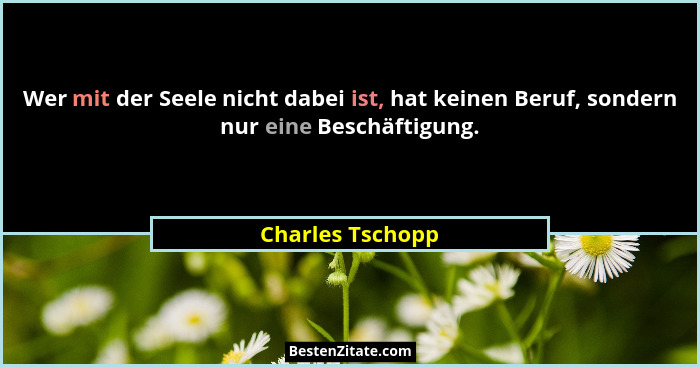 Wer mit der Seele nicht dabei ist, hat keinen Beruf, sondern nur eine Beschäftigung.... - Charles Tschopp