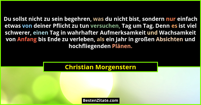 Du sollst nicht zu sein begehren, was du nicht bist, sondern nur einfach etwas von deiner Pflicht zu tun versuchen, Tag um Tag... - Christian Morgenstern