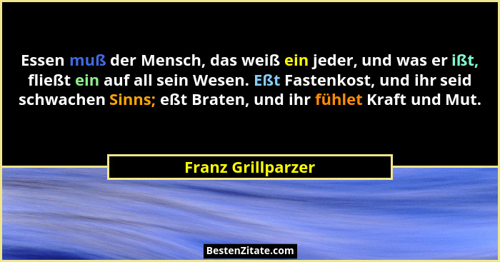 Essen muß der Mensch, das weiß ein jeder, und was er ißt, fließt ein auf all sein Wesen. Eßt Fastenkost, und ihr seid schwachen Si... - Franz Grillparzer