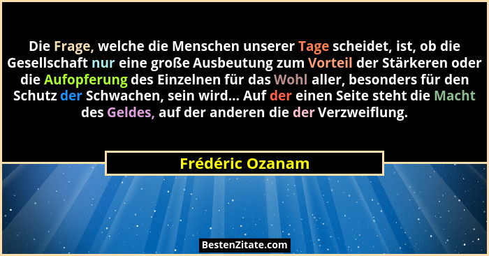 Die Frage, welche die Menschen unserer Tage scheidet, ist, ob die Gesellschaft nur eine große Ausbeutung zum Vorteil der Stärkeren o... - Frédéric Ozanam