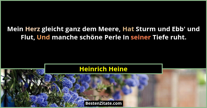 Mein Herz gleicht ganz dem Meere, Hat Sturm und Ebb' und Flut, Und manche schöne Perle In seiner Tiefe ruht.... - Heinrich Heine