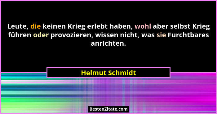 Leute, die keinen Krieg erlebt haben, wohl aber selbst Krieg führen oder provozieren, wissen nicht, was sie Furchtbares anrichten.... - Helmut Schmidt