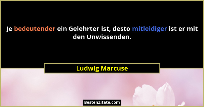 Je bedeutender ein Gelehrter ist, desto mitleidiger ist er mit den Unwissenden.... - Ludwig Marcuse