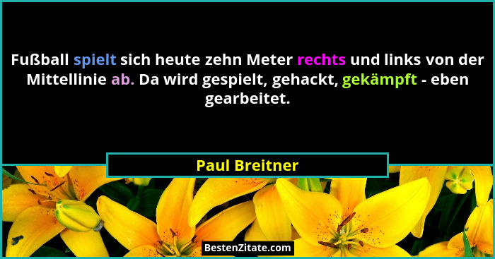 Fußball spielt sich heute zehn Meter rechts und links von der Mittellinie ab. Da wird gespielt, gehackt, gekämpft - eben gearbeitet.... - Paul Breitner