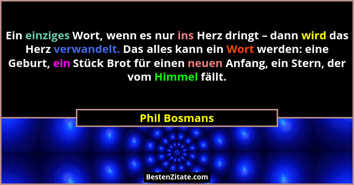 Ein einziges Wort, wenn es nur ins Herz dringt – dann wird das Herz verwandelt. Das alles kann ein Wort werden: eine Geburt, ein Stück... - Phil Bosmans