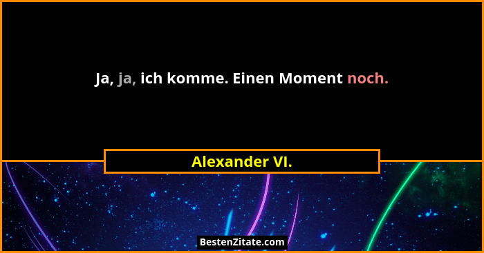 Ja, ja, ich komme. Einen Moment noch.... - Alexander VI.