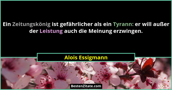 Ein Zeitungskönig ist gefährlicher als ein Tyrann: er will außer der Leistung auch die Meinung erzwingen.... - Alois Essigmann