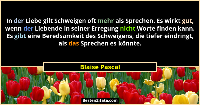 In der Liebe gilt Schweigen oft mehr als Sprechen. Es wirkt gut, wenn der Liebende in seiner Erregung nicht Worte finden kann. Es gibt... - Blaise Pascal