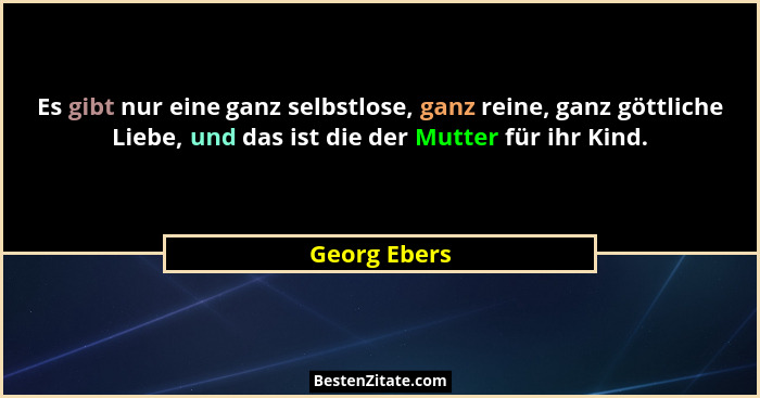 Es gibt nur eine ganz selbstlose, ganz reine, ganz göttliche Liebe, und das ist die der Mutter für ihr Kind.... - Georg Ebers