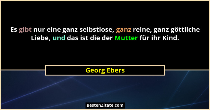 Es gibt nur eine ganz selbstlose, ganz reine, ganz göttliche Liebe, und das ist die der Mutter für ihr Kind.... - Georg Ebers