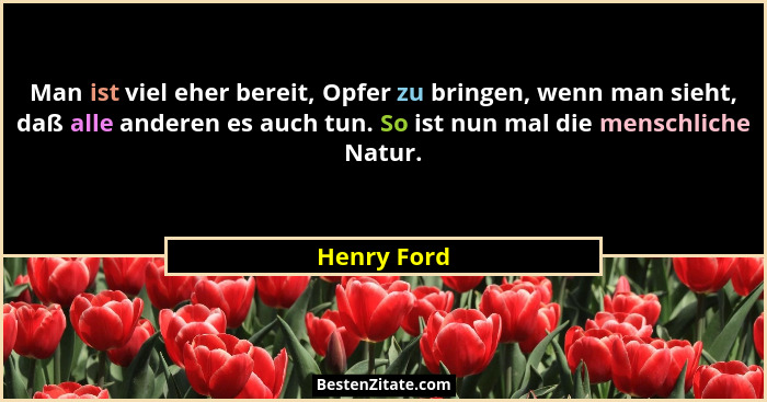 Man ist viel eher bereit, Opfer zu bringen, wenn man sieht, daß alle anderen es auch tun. So ist nun mal die menschliche Natur.... - Henry Ford