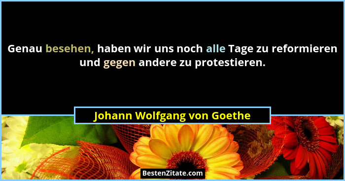 Genau besehen, haben wir uns noch alle Tage zu reformieren und gegen andere zu protestieren.... - Johann Wolfgang von Goethe
