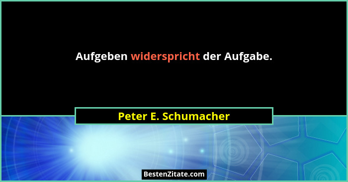 Aufgeben widerspricht der Aufgabe.... - Peter E. Schumacher
