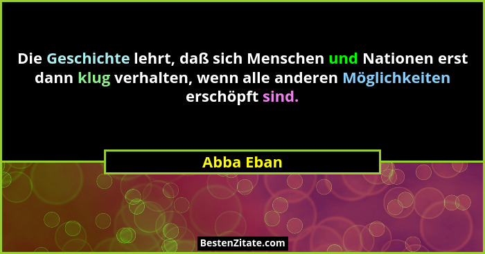Die Geschichte lehrt, daß sich Menschen und Nationen erst dann klug verhalten, wenn alle anderen Möglichkeiten erschöpft sind.... - Abba Eban