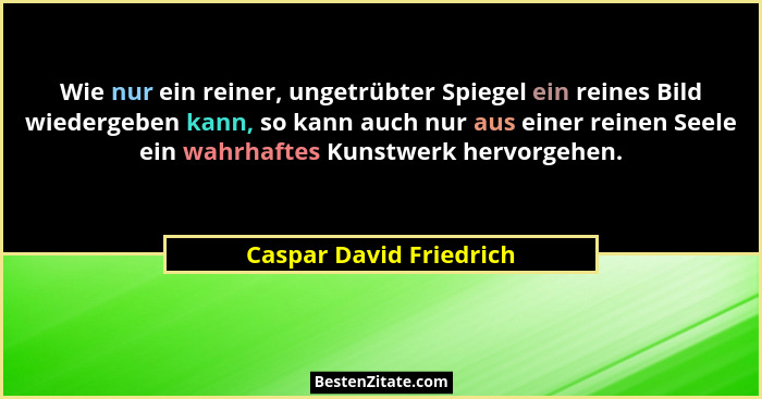 Wie nur ein reiner, ungetrübter Spiegel ein reines Bild wiedergeben kann, so kann auch nur aus einer reinen Seele ein wahrhaf... - Caspar David Friedrich
