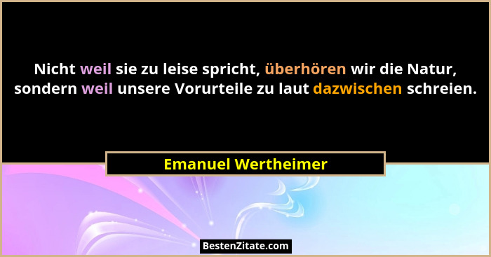 Nicht weil sie zu leise spricht, überhören wir die Natur, sondern weil unsere Vorurteile zu laut dazwischen schreien.... - Emanuel Wertheimer