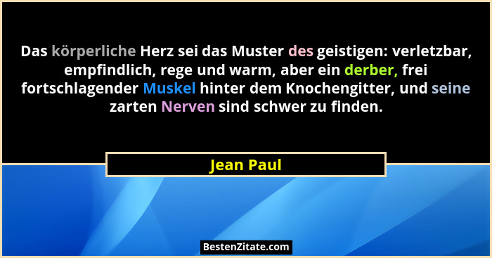 Das körperliche Herz sei das Muster des geistigen: verletzbar, empfindlich, rege und warm, aber ein derber, frei fortschlagender Muskel hi... - Jean Paul