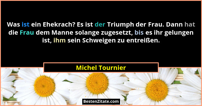 Was ist ein Ehekrach? Es ist der Triumph der Frau. Dann hat die Frau dem Manne solange zugesetzt, bis es ihr gelungen ist, ihm sein... - Michel Tournier