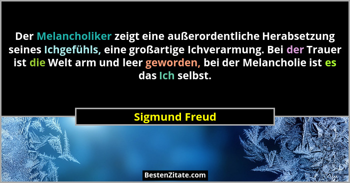 Der Melancholiker zeigt eine außerordentliche Herabsetzung seines Ichgefühls, eine großartige Ichverarmung. Bei der Trauer ist die Wel... - Sigmund Freud