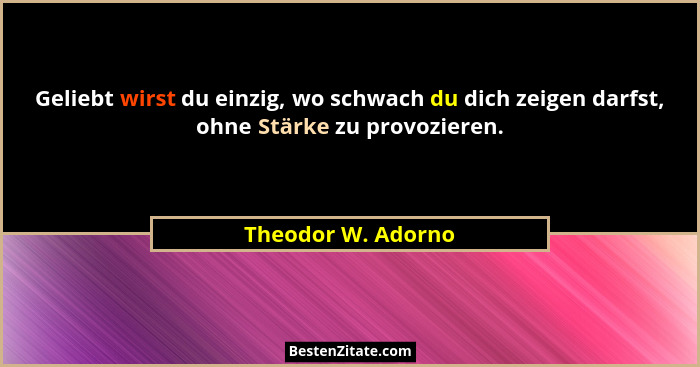 Geliebt wirst du einzig, wo schwach du dich zeigen darfst, ohne Stärke zu provozieren.... - Theodor W. Adorno