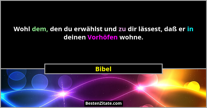 Wohl dem, den du erwählst und zu dir lässest, daß er in deinen Vorhöfen wohne.... - Bibel