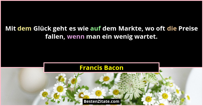 Mit dem Glück geht es wie auf dem Markte, wo oft die Preise fallen, wenn man ein wenig wartet.... - Francis Bacon