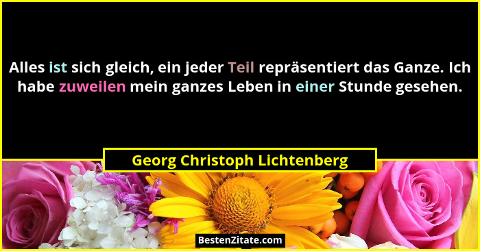 Alles ist sich gleich, ein jeder Teil repräsentiert das Ganze. Ich habe zuweilen mein ganzes Leben in einer Stunde geseh... - Georg Christoph Lichtenberg