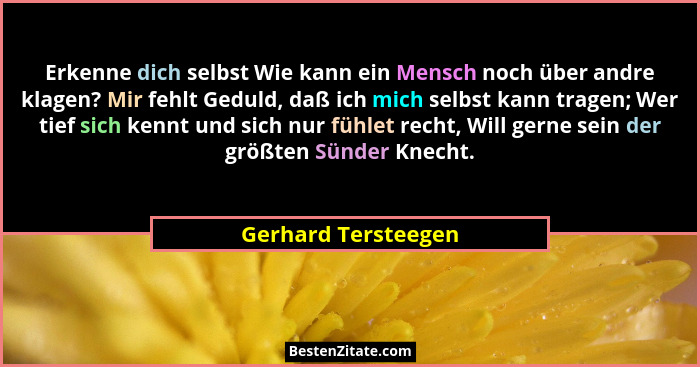 Erkenne dich selbst Wie kann ein Mensch noch über andre klagen? Mir fehlt Geduld, daß ich mich selbst kann tragen; Wer tief sich... - Gerhard Tersteegen