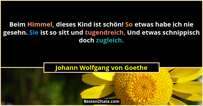 Beim Himmel, dieses Kind ist schön! So etwas habe ich nie gesehn. Sie ist so sitt und tugendreich, Und etwas schnippisch... - Johann Wolfgang von Goethe