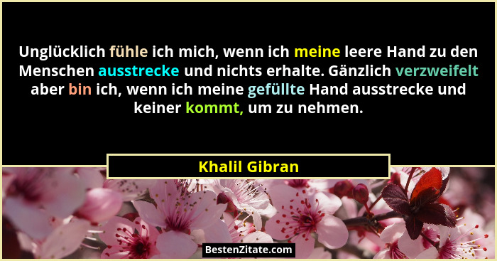 Unglücklich fühle ich mich, wenn ich meine leere Hand zu den Menschen ausstrecke und nichts erhalte. Gänzlich verzweifelt aber bin ich... - Khalil Gibran