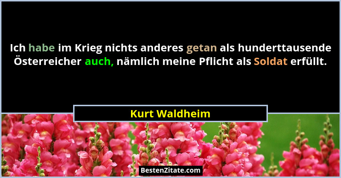 Ich habe im Krieg nichts anderes getan als hunderttausende Österreicher auch, nämlich meine Pflicht als Soldat erfüllt.... - Kurt Waldheim