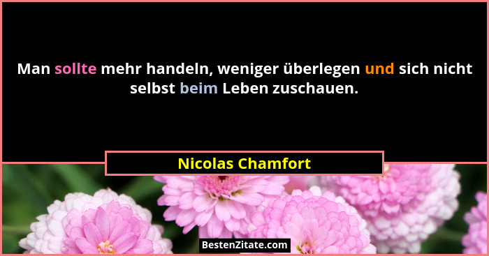 Man sollte mehr handeln, weniger überlegen und sich nicht selbst beim Leben zuschauen.... - Nicolas Chamfort