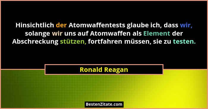 Hinsichtlich der Atomwaffentests glaube ich, dass wir, solange wir uns auf Atomwaffen als Element der Abschreckung stützen, fortfahren... - Ronald Reagan